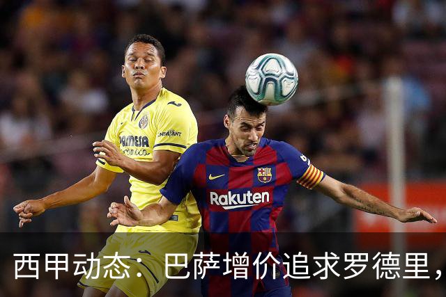 西甲动态：巴萨增价追求罗德里，费兰即将转投巴黎